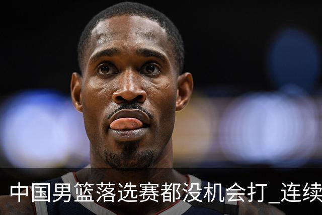 中国男篮落选赛都没机会打 连续两届无缘奥运
